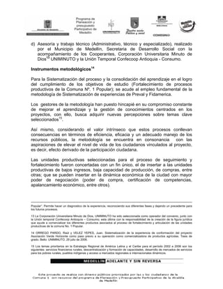 d) Asesoría y trabajo técnico (Administrativo, técnico y especializado), realizado
   por el Municipio de Medellín, Secretaria de Desarrollo Social con la
   acompañamiento de los Cooperantes, Corporación Universitaria Minuto de
   Dios13 UNIMINUTO y la Unión Temporal Confecoop Antioquia - Consumo.

Instrumentos metodológicos14

Para la Sistematización del proceso y la consolidación del aprendizaje en el logro
del cumplimiento de los objetivos de estudio (Fortalecimiento de procesos
productivos de la Comuna Nº. 1 Popular); se acude al empleo fundamental de la
metodología de Sistematización de experiencias de Preval y Fidamerica.

Los gestores de la metodología han puesto hincapié en su compromiso constante
de mejorar el aprendizaje y la gestión de conocimientos centrados en los
proyectos, con ello, busca adquirir nuevas percepciones sobre temas clave
seleccionados15.

Así mismo, considerando el valor intrínseco que estos procesos conllevan
consecuencias en términos de eficiencia, eficacia y un adecuado manejo de los
recursos públicos, la metodología se encuentra en consonancia            con las
aspiraciones de elevar el nivel de vida de los ciudadanos vinculados al proyecto,
es decir, efecto derivado de la participación ciudadana.

Las unidades productivas seleccionadas para el proceso de seguimiento y
fortalecimiento fueron concertadas con un fin único, el de insertar a las unidades
productivas de bajos ingresos, baja capacidad de producción, de compras, entre
otras; que se pueden insertar en la dinámica económica de la ciudad con mayor
poder de negociación (poder de compra, certificación de competencias,
apalancamiento económico, entre otros).



Popular”. Permite hacer un diagnostico de la experiencia, reconociendo sus diferentes fases y dejando un precedente para
los futuros procesos.

13 La Corporación Universitaria Minuto de Dios, UNIMINUTO ha sido seleccionada como operador del convenio, junto con
la Unión temporal Confecoop Antioquía – Consumo; esta última con la responsabilidad de la creación de la figura jurídica
que ayude a comercializar los diferentes productos asociados al proceso de fortalecimiento y articulación de las unidades
productivas de la comuna No. 1 Popular.

14 ORREGO PARDO, Raúl y VELEZ YEPES, Juan. Sistematización de la experiencia de conformación del proyecto
Asociación Verde Horizonte como paso previo a su operación como comercializadora de productos agrícolas. Tesis de
grado. Bello: UNIMINUTO, 29 julio de 2006.

15 Los temas prioritarios en la Estrategia Regional de América Latina y el Caribe para el período 2002 a 2006 son los
siguientes: servicios financieros rurales, descentralización y formación de capacidades, desarrollo de mercados de servicios
para los pobres rurales, pueblos indígenas y acceso a mercados regionales e internacionales dinámicos.
 