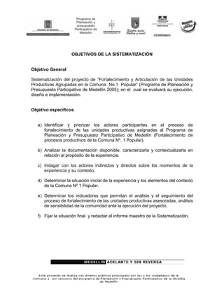 OBJETIVOS DE LA SISTEMATIZACIÓN


Objetivo General

Sistematización del proyecto de “Fortalecimiento y Articulación de las Unidades
Productivas Agrupadas en la Comuna No.1 Popular” (Programa de Planeación y
Presupuesto Participativo de Medellín 2005); en el cual se evaluará su ejecución,
diseño e implementación.


Objetivo específicos


   a) Identificar y priorizar los actores participantes en el proceso de
      fortalecimiento de las unidades productivas asignadas al Programa de
      Planeación y Presupuesto Participativo de Medellín (Fortalecimiento de
      procesos productivos de la Comuna Nº. 1 Popular).

   b) Analizar la documentación disponible, caracterizarla y contextualizarla en
      relación al propósito de la experiencia.

   c) Indagar con los actores indirectos y directos sobre los momentos de la
      experiencia y su contexto.

   d) Determinar la situación inicial de la experiencia y los elementos del contexto
      de la Comuna Nº 1 Popular.

   e) Determinar los indicadores que permitan el análisis y el seguimiento del
      proceso de fortalecimiento de las unidades productivas asesoradas, análisis
      de sensibilidad de la comunidad ante la ejecución del proyecto.

   f) Fijar la situación final y redactar el informe maestro de la Sistematización.
 