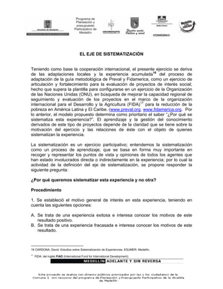 EL EJE DE SISTEMATIZACIÓN


Teniendo como base la cooperación internacional, el presente ejercicio se deriva
de las adaptaciones locales y la experiencia acumulada16 del proceso de
adaptación de la guía metodológica de Preval y Fidamerica, como un ejercicio de
articulación y fortalecimiento para la evaluación de proyectos de interés social;
hecho que supera la plantilla para configurarse en un ejercicio de la Organización
de las Naciones Unidas (ONU), en búsqueda de mejorar la capacidad regional de
seguimiento y evaluación de los proyectos en el marco de la organización
internacional para el Desarrollo y la Agricultura (FIDA)17 para la reducción de la
pobreza en América Latina y El Caribe. (www.preval.org, www.fidamerica.org. Por
lo anterior, el modelo propuesto determina como prioritario el saber “¿Por qué se
sistematiza esta experiencia?”. El aprendizaje y la gestión del conocimiento
derivados de este tipo de proyectos depende de la claridad que se tiene sobre la
motivación del ejercicio y las relaciones de éste con el objeto de quienes
sistematizan la experiencia.

La sistematización es un ejercicio participativo; entendemos la sistematización
como un proceso de aprendizaje; que se basa en forma muy importante en
recoger y representar los puntos de vista y opiniones de todos los agentes que
han estado involucrados directa o indirectamente en la experiencia; por lo cual la
actividad de la definición del eje de sistematización, se propone responder la
siguiente pregunta:

¿Por qué queremos sistematizar esta experiencia y no otra?

Procedimiento

1. Se estableció el motivo general de interés en esta experiencia, teniendo en
cuenta las siguientes opciones:

A. Se trata de una experiencia exitosa e interesa conocer los motivos de este
   resultado positivo.
B. Se trata de una experiencia fracasada e interesa conocer los motivos de este
   resultado.



16 CARDONA, David. Estudios sobre Sistematización de Experiencias. ESUMER. Medellín.
17
     FIDA: del inglés FIAD (International Fund for International Development).
 