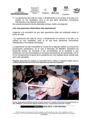 C. La experiencia aún está en curso, o simplemente no se conoce si ha sido o no
   exitosa en sus resultados, pero sí sé que tiene elementos innovadores
   interesantes y me interesa conocerlos.
Se consulto la posición de los diferentes actores, frente a la pregunta:

¿Por qué queremos sistematizar esta experiencia?

Llegando a la conclusión de que esta experiencia debe ser analizada desde el
punto de vista:

 “La experiencia aún está en curso, o simplemente no conozco si ha sido o no
exitosa en sus resultados, pero sí sé que tiene elementos innovadores
interesantes y me interesa conocerlos”.

La experiencia ha sido innovadora en cuanto se ha logrado realizar un proceso de
construcción participativo, en el cual el Municipio de Medellín, Secretaria de
Desarrollo Social, ha vinculado a las universidades de la localidad a que
interactúen con las comunidades en procesos participativos de aprendizaje, con el
fin de complementar la teoría de la academia con una realidad social; siendo este
gran valor agregado.

Fotografía del proceso de compras: La comunidad revisa y verifica la maquinaria adquirir para su
unidad productiva antes de el cierre de la negociación por parte del Cooperante.




Actores: Walter Mauricio Montaño Director Proyecto Comuna Nº 1 Popular Corporación Universitaria Minuto de
Dios, UNIMINUTO. Jaime Echeverri Vásquez Interventor U de A – CICA Proyecto Comuna Nº 1 Popular.
 