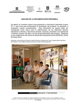 ANÁLISIS DE LA DOCUMENTACIÓN DISPONIBLE


Se realizó un inventario sobre la documentación e información disponible (cuadro
Nº 1), que sirvió para fundamentar la formulación del proyecto, su operación o
evaluación cuando correspondiera. Esta información se supone debe ser
considerada como marco para la determinación de los referentes teóricos
(disciplinas o teorías) y discursivos (autores, posturas), asociados a la experiencia
o factores conexos con ella y con los temas particulares del proyecto. Realizada
en las instalaciones del Centro de Desarrollo Empresarial Zonal (CEDEZO), Santo
Domingo Savio.

Entrevista: Junta de Acción Comunal, Unidad Productiva Confección de Yeans. Nuestra Señora del Roció.
Entrevistador: Juan Guillermo Vélez (Coordinador equipo de Sistematización)
 