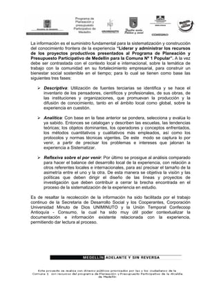 La información es el suministro fundamental para la sistematización y construcción
del conocimiento frontera de la experiencia “Liderar y administrar los recursos
de los proyectos productivos presentados al Programa de Planeación y
Presupuesto Participativo de Medellín para la Comuna Nº 1 Popular”. A la vez
debe ser contrastada con el contexto local e internacional, sobre la temática de
trabajo con la comunidad en su fortalecimiento empresarial, para construir un
bienestar social sostenible en el tiempo; para lo cual se tienen como base las
siguientes tres fases:

      Descriptiva: Utilización de fuentes terciarias se identifica y se hace el
      inventario de los pensadores, científicos y profesionales, de sus obras, de
      las instituciones y organizaciones, que promuevan la producción y la
      difusión de conocimiento, tanto en el ámbito local como global, sobre la
      experiencia en cuestión.

      Analítica: Con base en la fase anterior se pondera, selecciona y evalúa lo
      ya sabido. Entonces se catalogan y describen las escuelas, las tendencias
      teóricas; los objetos dominantes, los operadores y conceptos enfrentados,
      los métodos cuantitativos y cualitativos más empleados, así como los
      protocolos y normas técnicas vigentes. De este modo se captura lo por
      venir, a partir de precisar los problemas e intereses que jalonan la
      experiencia a Sistematizar.

      Reflexiva sobre el por venir: Por último se prosigue al análisis comparado
      para hacer el balance del desarrollo local de la experiencia, con relación a
      otros referentes locales e internacionales, para así precisar el tamaño de la
      asimetría entre el uno y la otra. De esta manera se objetiva la visión y las
      políticas que deben dirigir el diseño de las líneas y proyectos de
      investigación que deben contribuir a cerrar la brecha encontrada en el
      proceso de la sistematización de la experiencia en estudio.

Es de resaltar la recolección de la información ha sido facilitada por el trabajo
continuo de la Secretaria de Desarrollo Social y los Cooperantes, Corporación
Universidad Minuto de Dios UNIMINUTO y la Unión Temporal Confecoop
Antioquía - Consumo, la cual ha sido muy útil poder contextualizar la
documentación e información existente relacionada con la experiencia,
permitiendo dar lectura al proceso.
 