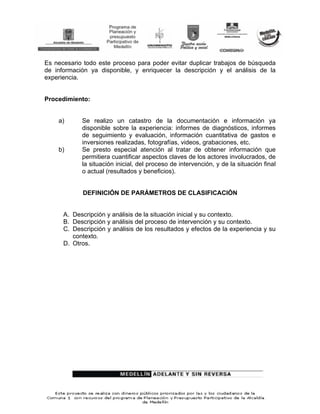 Es necesario todo este proceso para poder evitar duplicar trabajos de búsqueda
de información ya disponible, y enriquecer la descripción y el análisis de la
experiencia.


Procedimiento:


    a)      Se realizo un catastro de la documentación e información ya
            disponible sobre la experiencia: informes de diagnósticos, informes
            de seguimiento y evaluación, información cuantitativa de gastos e
            inversiones realizadas, fotografías, videos, grabaciones, etc.
    b)      Se presto especial atención al tratar de obtener información que
            permitiera cuantificar aspectos claves de los actores involucrados, de
            la situación inicial, del proceso de intervención, y de la situación final
            o actual (resultados y beneficios).


            DEFINICIÓN DE PARÁMETROS DE CLASIFICACIÓN


      A. Descripción y análisis de la situación inicial y su contexto.
      B. Descripción y análisis del proceso de intervención y su contexto.
      C. Descripción y análisis de los resultados y efectos de la experiencia y su
         contexto.
      D. Otros.
 