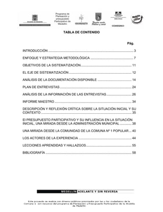 TABLA DE CONTENIDO


                                                                                                        Pág.

INTRODUCCIÓN ............................................................................................... 3

ENFOQUE Y ESTRATEGIA METODOLÓGICA ................................................ 7

OBJETIVOS DE LA SISTEMATIZACIÓN......................................................... 11

EL EJE DE SISTEMATIZACIÓN ...................................................................... 12

ANÁLISIS DE LA DOCUMENTACIÓN DISPONIBLE ...................................... 14

PLAN DE ENTREVISTAS ................................................................................ 24

ANÁLISIS DE LA INFORMACIÓN DE LAS ENTREVISTAS ............................ 26

INFORME MAESTRO ...................................................................................... 34

DESCRIPCIÓN Y REFLEXIÓN CRÍTICA SOBRE LA SITUACIÓN INICIAL Y SU
CONTEXTO ..................................................................................................... 35

El PRESUPUESTO PARTICIPATIVO Y SU INFLUENCIA EN LA SITUACIÓN
INICIAL, UNA MIRADA DESDE LA ADMINISTRACIÓN MUNICIPAL ............. 38

UNA MIRADA DESDE LA COMUNIDAD DE LA COMUNA Nº 1 POPULAR ... 40

LOS ACTORES DE LA EXPERIENCIA ........................................................... 44

LECCIONES APRENDIDAS Y HALLAZGOS................................................... 55

BIBLIOGRAFÍA ................................................................................................ 58
 