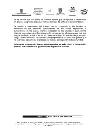 Es de resaltar que la Alcaldía de Medellín solicita que se organice la información
en grupos, subgrupos; bajo unas normas técnicas de archivo de documentación.

Se resalta el seguimiento del trabajo con la comunidad en los listados de
asistencia en los diferentes componentes, en los cuales especifican el
cumplimiento de las tareas, informes colocados en los talleres; el cual permite
observar que existe desinformación en la comunidad en el proceso por que sus
integrantes faltan a una, o varias secciones de trabajo, lo que da a lugar un gran
riesgo para el desarrollo del convenio porque puede ser un factor que genere que
no sea viable socialmente el proceso por falta de participación de la comunidad.

Existe más información, la cual esta disponible, se selecciono la información
anterior por considerarla pertinente en el presente informe.
 