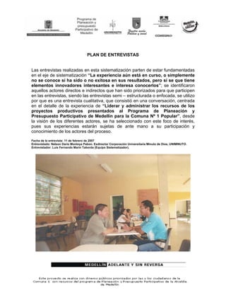 PLAN DE ENTREVISTAS


Las entrevistas realizadas en esta sistematización parten de estar fundamentadas
en el eje de sistematización “La experiencia aún está en curso, o simplemente
no se conoce si ha sido o no exitosa en sus resultados, pero sí se que tiene
elementos innovadores interesantes e interesa conocerlos”; se identificaron
aquellos actores directos e indirectos que han sido priorizados para que participen
en las entrevistas, siendo las entrevistas semi – estructurada o enfocada, se utilizo
por que es una entrevista cualitativa, que consistió en una conversación, centrada
en el detalle de la experiencia de “Liderar y administrar los recursos de los
proyectos productivos presentados al Programa de Planeación y
Presupuesto Participativo de Medellín para la Comuna Nº 1 Popular”, desde
la visión de los diferentes actores, se ha seleccionado con este foco de interés,
pues sus experiencias estarán sujetas de ante mano a su participación y
conocimiento de los actores del proceso.
Fecha de la entrevista: 11 de febrero de 2007
Entrevistado: Nelson Darío Montoya Pabon. Exdirector Corporación Universitaria Minuto de Dios, UNIMINUTO.
Entrevistador: Luis Fernando Marín Taborda (Equipo Sistematizador).
 
