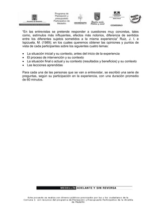 “En las entrevistas se pretende responder a cuestiones muy concretas, tales
como, estímulos más influyentes, efectos más notorios, diferencia de sentidos
entre los diferentes sujetos sometidos a la misma experiencia” Ruiz, J. I. e
Ispizuela, M. (1989); en los cuales queremos obtener las opiniones y puntos de
vista de cada participantes sobre los siguientes cuatro temas:

•   La situación inicial y su contexto, antes del inicio de la experiencia
•   El proceso de intervención y su contexto
•   La situación final o actual y su contexto (resultados y beneficios) y su contexto
•   Las lecciones aprendidas

Para cada una de las personas que se van a entrevistar, se escribió una serie de
preguntas, según su participación en la experiencia, con una duración promedio
de 60 minutos.
 