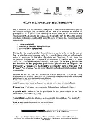 ANÁLISIS DE LA INFORMACIÓN DE LAS ENTREVISTAS


Los actores son una población no homogénea, por lo cual fue necesario organizar
las entrevistas según las características de cada actor, teniendo en cuenta su
participación en el proceso; sin embargo la mayor parte de las entrevistas fue
realizas durante el proceso de ejecución del proyecto; con los diferentes actores
directos e indirectos; establecidos teniendo como principio, tres momentos de la
experiencia:

    o Situación inicial
    o Durante el proceso de intervención
    o Las lecciones aprendidas

Siendo de vital importancia la intervención activa de los actores, por lo cual se
llevo a cabo las entrevistas por parte del grupo de Sistematización del convenio
entre el Municipio de Medellín, Secretaria de Desarrollo Social, entre los
cooperantes Corporación Universitaria Minuto de Dios UNIMINUTO y la Unión
Temporal Confecoop Antioquia – Consumo en el objeto de “Liderar y administrar
los recursos de los proyectos productivos presentados al Programa de
Planeación y Presupuesto Participativo de Medellín para la Comuna Nº 1
Popular” (Ver Anexo A. Plan de entrevistas con profundidad para los actores de la
experiencia).

Durante el proceso de las entrevistas fueron grabadas y editadas, para
fundamentar el análisis y respetar las posiciones de los entrevistados durante el
proceso de búsqueda de información primaria.

A continuación se mostrara el desarrollo de las entrevistas en cuatro fases:

Primera fase: Posiciones más marcadas de los actores en las entrevistas.

Segunda fase: Resumen de las posiciones de los entrevistados en los tres
momentos (Ver Cuadros 6, 7 y 8).

Tercera fase: Análisis de acuerdos y desacuerdos de los actores (Ver Cuadro 9).

Cuarta fase: Análisis general de las entrevistas.
 