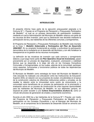 INTRODUCCIÓN


El presente informe hace parte de la ejecución presupuestal asignada a la
Comuna Nº 1, Popular en el Programa de Planeación y Presupuesto Participativo
de Medellín1, el cual es un proceso democrático de participación ciudadano,
mediante el cual la Administración del Municipio de Medellín reserva una parte de
los recursos de libre inversión, para que su destinación sea decidida mediante la
participación de los y las habitantes de las diferentes comunas y corregimientos.

El Programa de Planeación y Presupuesto Participativo de Medellín esta inscripto
en la línea 1: Medellín Gobernable y Participativa del Plan de Desarrollo
2004/2007. En su propósito fundamental es ampliar y profundizar la participación
democrática de la ciudadanía en el desarrollo del Municipio y con ello fortalecer la
transparencia en la gestión de los recursos municipales.

La definición de las iniciativas de inversión que cada comuna y corregimiento
elabora y que luego harán parte del Plan Operativo Anual de Inversiones, pasan
previamente por un proceso de diagnóstico, evaluación, priorización y viabilidad
técnica que se desarrolla a lo largo del año en los Consejos Consultivos
Comunales y Corregimentales, en los cuales, además de la comunidad, participan
como asesores, funcionarias y funcionarios públicos de todas las dependencias
del Municipio de Medellín.

El Municipio de Medellín como estrategia de hacer del Municipio de Medellín la
más educada ha realizado una articulación entre las Instituciones de Educación
Superior (IES), en relación con sus proyectos de ciudad, vinculándolas en el apoyo
de la construcción colectiva de diferentes instituciones público y privadas; es de
resaltar la relación entre la Universidad como centro de conocimiento y la
comunidad como beneficiaria de un proceso de participación en la priorización y
evaluación activa en un proceso de construcción de unas mayores oportunidades
para los habitantes del Municipio de Medellín, en sus diferentes campos, en
especial de poder acceder a una Cultura Emprendedora (Cultura E), como un
vinculo del proceso de generación de empleo y crecimiento económico.

Durante el año 2004 los y las habitantes de la Comuna Nº 1 Popular, por medio
del Programa de Planeación y Presupuesto Participativo de Medellín en la
participación en los Consejos Consultivos y con el liderazgo del Municipio de
Medellín, en el compromiso de la Secretaria de Desarrollo Social en armonía con

1
    Informe Plan de Desarrollo 2004 –2007 Nº 24.
 