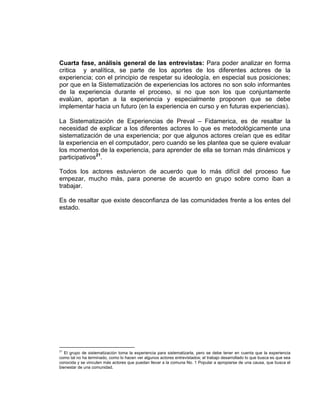 Cuarta fase, análisis general de las entrevistas: Para poder analizar en forma
critica y analítica, se parte de los aportes de los diferentes actores de la
experiencia; con el principio de respetar su ideología, en especial sus posiciones;
por que en la Sistematización de experiencias los actores no son solo informantes
de la experiencia durante el proceso, si no que son los que conjuntamente
evalúan, aportan a la experiencia y especialmente proponen que se debe
implementar hacia un futuro (en la experiencia en curso y en futuras experiencias).

La Sistematización de Experiencias de Preval – Fidamerica, es de resaltar la
necesidad de explicar a los diferentes actores lo que es metodológicamente una
sistematización de una experiencia; por que algunos actores creían que es editar
la experiencia en el computador, pero cuando se les plantea que se quiere evaluar
los momentos de la experiencia, para aprender de ella se tornan más dinámicos y
participativos21.

Todos los actores estuvieron de acuerdo que lo más difícil del proceso fue
empezar, mucho más, para ponerse de acuerdo en grupo sobre como iban a
trabajar.

Es de resaltar que existe desconfianza de las comunidades frente a los entes del
estado.




21
   El grupo de sistematización toma la experiencia para sistematizarla, pero se debe tener en cuenta que la experiencia
como tal no ha terminado, como lo hacen ver algunos actores entrevistados; el trabajo desarrollado lo que busca es que sea
conocida y se vinculen más actores que puedan llevar a la comuna No. 1 Popular a apropiarse de una causa, que busca el
bienestar de una comunidad.
 