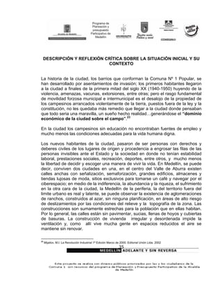 DESCRIPCIÓN Y REFLEXIÓN CRÍTICA SOBRE LA SITUACIÓN INICIAL Y SU
                          CONTEXTO


La historia de la ciudad, los barrios que conforman la Comuna Nº 1 Popular, se
han desarrollado por asentamientos de invasión; los primeros habitantes llegaron
a la ciudad a finales de la primera mitad del siglo XX (1940-1950) huyendo de la
violencia, amenazas, vacunas, extorsiones, entre otras; pero el rasgo fundamental
de movilidad forzosa municipal e intermunicipal es el desalojo de la propiedad de
los campesinos arrancados violentamente de la tierra, puestos fuera de la ley y la
constitución, no les quedaba más remedio que llegar a la ciudad donde pensaban
que todo seria una maravilla, un sueño hecho realidad…generándose el “dominio
económico de la ciudad sobre el campo”.23

En la ciudad los campesinos sin educación no encontraban fuentes de empleo y
mucho menos las condiciones adecuadas para la vida humana digna.

Los nuevos habitantes de la ciudad, pasaron de ser personas con derechos y
deberes civiles de los lugares de origen y procedencia a engrosar las filas de las
personas invisibles ante el Estado y la sociedad en donde no tenían estabilidad
laboral, prestaciones sociales, recreación, deportes, entre otros, y mucho menos
la libertad de decidir y escoger una manera de vivir la vida. En Medellín, se puede
decir, conviven dos ciudades en una, en el centro del Valle de Aburra existen
calles anchas con señalización, semaforización, grandes edificios, almacenes y
tiendas lujosas de moda, sitios exclusivos para tomarse un café y navegar por el
ciberespacio; en medio de la indiferencia, la abundancia y la riqueza, el sufrimiento
en la otra cara de la ciudad, la Medellín de la periferia, la del territorio fuera del
limite urbano es real y latente, se puede observar la existencia de aglomeraciones
de ranchos, construidos al azar, sin ninguna planificación, en áreas de alto riesgo
de deslizamientos por las condiciones del relieve y la topografía de la zona. Las
construcciones son sumamente estrechas para la población que en ellas habitan.
Por lo general, las calles están sin pavimentar, sucias, llenas de hoyos y cubiertas
de basuras. La construcción de vivienda irregular y desordenada impide la
ventilación y, como allí vive mucha gente en espacios reducidos el aire se
mantiene sin renovar.

23
     Mijailov, M.I. La Revolución Industrial 1ª Edición Marzo de 2000. Editorial Unión Ltda. 2002
                                                               35
 