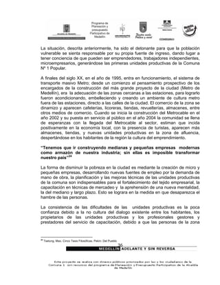 La situación, descrita anteriormente, ha sido el detonante para que la población
vulnerable se sienta responsable por su propia fuente de ingreso, dando lugar a
tener conciencia de que pueden ser emprendedores, trabajadores independientes,
microempresarios, generándose las primeras unidades productivas de la Comuna
Nº 1 Popular.

A finales del siglo XX, en el año de 1995, entra en funcionamiento, el sistema de
transporte masivo Metro; desde un comienzo el pensamiento prospectivo de los
encargados de la construcción del más grande proyecto de la ciudad (Metro de
Medellín), era la adecuación de las zonas cercanas a las estaciones, para lograrlo
fueron acondicionando, embelleciendo y creando un ambiente de cultura metro
fuera de las estaciones, directo a las calles de la ciudad. El comercio de la zona se
dinamizo y aparecen cafeterías, licoreras, tiendas, revuelterías, almacenes, entre
otros medios de comercio. Cuando se inicia la construcción del Metrocable en el
año 2002 y su puesta en servicio al público en el año 2004 la comunidad se llena
de esperanzas con la llegada del Metrocable al sector, estiman que incida
positivamente en la economía local, con la presencia de turistas, aparecen más
almacenes, tiendas, y nuevas unidades productivas en la zona de afluencia,
despertándose en los habitantes de la región la cultura del emprendimiento.

“Tenemos que ir construyendo medianas y pequeñas empresas modernas
como armazón de nuestra industria; sin ellas es imposible transformar
nuestro país”24

La forma de disminuir la pobreza en la ciudad es mediante la creación de micro y
pequeñas empresas, desarrollando nuevas fuentes de empleo por la demanda de
mano de obra, la planificación y las mejoras técnicas de las unidades productivas
de la comuna son indispensables para el fortalecimiento del tejido empresarial, la
capacitación en técnicas de mercadeo y la aprehensión de una nueva mentalidad,
la del mediano y largo plazo. Esto se lograra en la medida en que desaparezca el
hambre de las personas.

La consistencia de las dificultades de las unidades productivas es la poca
confianza debido a la no cultura del dialogo existente entre los habitantes, los
propietarios de las unidades productivas y los profesionales gestores y
prestadores del servicio de capacitación, debido a que las personas de la zona


24
     Tsetung, Mao. Cinco Tesis Filosóficas. Pekín: Del Pueblo
                                                                36
 