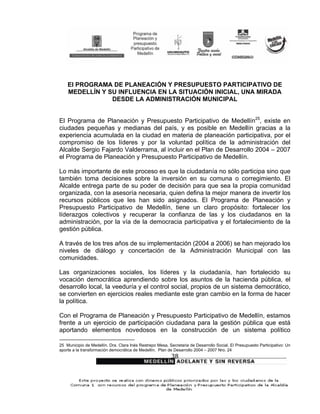El PROGRAMA DE PLANEACIÓN Y PRESUPUESTO PARTICIPATIVO DE
    MEDELLÍN Y SU INFLUENCIA EN LA SITUACIÓN INICIAL, UNA MIRADA
                DESDE LA ADMINISTRACIÓN MUNICIPAL


El Programa de Planeación y Presupuesto Participativo de Medellín25, existe en
ciudades pequeñas y medianas del país, y es posible en Medellín gracias a la
experiencia acumulada en la ciudad en materia de planeación participativa, por el
compromiso de los líderes y por la voluntad política de la administración del
Alcalde Sergio Fajardo Valderrama, al incluir en el Plan de Desarrollo 2004 – 2007
el Programa de Planeación y Presupuesto Participativo de Medellín.

Lo más importante de este proceso es que la ciudadanía no sólo participa sino que
también toma decisiones sobre la inversión en su comuna o corregimiento. El
Alcalde entrega parte de su poder de decisión para que sea la propia comunidad
organizada, con la asesoría necesaria, quien defina la mejor manera de invertir los
recursos públicos que les han sido asignados. El Programa de Planeación y
Presupuesto Participativo de Medellín, tiene un claro propósito: fortalecer los
líderazgos colectivos y recuperar la confianza de las y los ciudadanos en la
administración, por la vía de la democracia participativa y el fortalecimiento de la
gestión pública.

A través de los tres años de su implementación (2004 a 2006) se han mejorado los
niveles de diálogo y concertación de la Administración Municipal con las
comunidades.

Las organizaciones sociales, los líderes y la ciudadanía, han fortalecido su
vocación democrática aprendiendo sobre los asuntos de la hacienda pública, el
desarrollo local, la veeduría y el control social, propios de un sistema democrático,
se convierten en ejercicios reales mediante este gran cambio en la forma de hacer
la política.

Con el Programa de Planeación y Presupuesto Participativo de Medellín, estamos
frente a un ejercicio de participación ciudadana para la gestión pública que está
aportando elementos novedosos en la construcción de un sistema político

25 Municipio de Medellín. Dra. Clara Inés Restrepo Mesa, Secretaria de Desarrollo Social. El Presupuesto Participativo: Un
aporte a la transformación democrática de Medellín. Plan de Desarrollo 2004 – 2007 Nro. 24
                                                           38
 