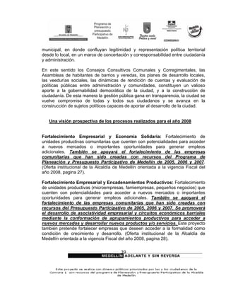 municipal, en donde confluyan legitimidad y representación política territorial
desde lo local, en un marco de concertación y corresponsabilidad entre ciudadanía
y administración.

En este sentido los Consejos Consultivos Comunales y Corregimentales, las
Asambleas de habitantes de barrios y veredas, los planes de desarrollo locales,
las veedurías sociales, las dinámicas de rendición de cuentas y evaluación de
políticas públicas entre administración y comunidades, constituyen un valioso
aporte a la gobernabilidad democrática de la ciudad, y a la construcción de
ciudadanía. De esta manera la gestión pública gana en transparencia, la ciudad se
vuelve compromiso de todas y todos sus ciudadanos y se avanza en la
construcción de sujetos políticos capaces de aportar al desarrollo de la ciudad.


   Una visión prospectiva de los procesos realizados para el año 2008


Fortalecimiento Empresarial y Economía Solidaria: Fortalecimiento de
unidades productivas comunitarias que cuenten con potencialidades para acceder
a nuevos mercados o importantes oportunidades para generar empleos
adicionales. También se apoyará el fortalecimiento de las empresas
comunitarias que han sido creadas con recursos del Programa de
Planeación y Presupuesto Participativo de Medellín de 2005, 2006 y 2007.
(Oferta institucional de la Alcaldía de Medellín orientada a la vigencia Fiscal del
año 2008, pagina 27).

Fortalecimiento Empresarial y Encadenamientos Productivos: Fortalecimiento
de unidades productivas (microempresas, famiempresas, pequeños negocios) que
cuenten con potencialidades para acceder a nuevos mercados o importantes
oportunidades para generar empleos adicionales. También se apoyará el
fortalecimiento de las empresas comunitarias que han sido creadas con
recursos del Presupuesto Participativo de 2005, 2006 y 2007. Se promoverá
el desarrollo de asociatividad empresarial y circuitos económicos barriales
mediante la conformación de agrupamientos productivos para acceder a
nuevos mercados y desarrollar nuevos productos y/o servicios. Este proyecto
también pretende fortalecer empresas que deseen acceder a la formalidad como
condición de crecimiento y desarrollo. (Oferta institucional de la Alcaldía de
Medellín orientada a la vigencia Fiscal del año 2008, pagina 28).


                                        39
 