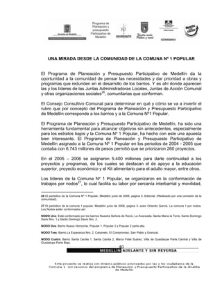 UNA MIRADA DESDE LA COMUNIDAD DE LA COMUNA Nº 1 POPULAR


El Programa de Planeación y Presupuesto Participativo de Medellín da la
oportunidad a la comunidad de pensar las necesidades y dar prioridad a obras y
programas que redunden en el desarrollo de los barrios. Y es ahí donde aparecen
las y los líderes de las Juntas Administradoras Locales, Juntas de Acción Comunal
y otras organizaciones sociales26, comunitarias que conforman.

El Consejo Consultivo Comunal para determinar en qué y cómo se va a invertir el
rubro que por concepto del Programa de Planeación y Presupuesto Participativo
de Medellín corresponde a los barrios y a la Comuna Nº1 Popular.

El Programa de Planeación y Presupuesto Participativo de Medellín, ha sido una
herramienta fundamental para alcanzar objetivos sin antecedentes, especialmente
para los estratos bajos y la Comuna Nº 1 Popular, ha hecho con este una apuesta
bien interesante. El Programa de Planeación y Presupuesto Participativo de
Medellín asignado a la Comuna Nº 1 Popular en los periodos de 2004 - 2005 que
contaba con 6.743 millones de pesos permitió que se priorizaron 260 proyectos.

En el 2005 – 2006 se asignaron 5.400 millones para darle continuidad a los
proyectos y programas, de los cuales se destacan el de apoyo a la educación
superior, proyecto económico y el Kit alimentario para el adulto mayor, entre otros.

Los líderes de la Comuna Nº 1 Popular, se organizaron en la conformación de
trabajos por nodos27, lo cual facilita su labor por cercanía interbarrial y movilidad,

26 El periódico de la Comuna Nº 1 Popular, Medellín junio de 2006, pagina 3. Editorial. (Realizado por una comisión de la
comunidad).

27 El periódico de la comuna 1 popular, Medellín junio de 2006, pagina 3. autor Orlando García. La comuna 1 por nodos.
Los Nodos están conformados así:

NODO Uno: Está conformado por los barrios Nuestra Señora de Rocío, La Avanzada, Santa María la Torre, Santo Domingo
Savio Nro. 1 y Santo Domingo Savio Nro. 2.

NODO Dos: Barrio Nuevo Horizonte, Popular 1, Popular 2 y Popular 2 parte alta.

NODO Tres: Barrio La Esperanza Nro. 2, Carpinelo, El Compromiso, San Pablo y Granizal.

NODO Cuatro: Barrio Santa Cecilia 1, Santa Cecilia 2, Marco Fidel Suárez, Villa de Guadalupe Parte Central y Villa de
Guadalupe Parte Baja.
                                                          40
 
