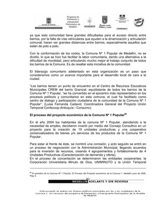 ya que esta comunidad tiene grandes dificultades para el acceso directo entre
barrios, por la falta de vías vehiculares que ayuden a la dinamización y articulación
comunal; hacen ver grandes distancias entre barrios, especialmente aquellos que
están de polo a polo.

Con la conformación de los nodos, la Comuna Nº 1 Popular de Medellín, no se
dividió, lo que se hizo fue facilitar la labor comunitaria, dando una alternativa a la
dificultad de movilidad, pero articulando mucho mejor el trabajo conjunto de todos
los barrios de la Comuna. Es de resaltar esta iniciativa de la comunidad.

El liderazgo comunitario adelantado en esta organización es un paso que
consideramos como un avance importante para el desarrollo local de cara a la
ciudad.

“Los barrios tienen un punto de encuentro en el Centro de Recursos Educativos
Municipales CREM del barrio Granizal, equidistante de todos los barrios de la
Comuna Nº 1 Popular, “se ha convertido en el epicentro más representativo en los
procesos políticos y comunitarios en esta comuna; el cual ha facilitado como
centro de dialogo y participación ciudadana de la comunidad de la Comuna Nº 1
Popular”. (Luisa Fernanda Cadavid, Coordinadora General del Proyecto Unión
Temporal Confecoop Antioquía - Consumo).

El proceso del proyecto económico de la Comuna Nº 1 Popular28

En el año 2004 los habitantes de la comuna Nº 1 Popular, atendiendo a la
necesidad de empleo, decidieron invertir por medio del Consejo Consultivo en un
proyecto para la creación de 19 unidades productivas y una cooperativa
comercializadora de bienes y/o servicios de los productos de la Comuna Nº 1
Popular.

Para estar al frente de éste, se nombró una comisión, y acto seguido se entró en
un proceso de negociación con la Administración Municipal, llegando acuerdos
para la inversión de recursos, creando 4 agrupamientos y fortalecimiento de 4
Unidades Productivas (Caracterización de demanda y oferta).
En el proceso de concertación se determinaron las entidades cooperantes: la
Corporación Universitaria Minuto de Dios, UNIMINUTO y la Unión Temporal


28
  El periódico de la Comuna Nº 1 Popular, El Proceso del Proyecto económico de la Comuna 1, Medellín junio de 2006,
Pág. 6.
                                                       41
 