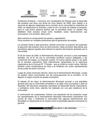 Confecoop Antioquia – Consumo; por considerarse las idóneas para el desarrollo
del proyecto que tenia una fecha de inicio febrero de 2006, pero debido a la
renuncia de algunos integrantes de la comisión de la comunidad en diciembre de
2005, se reestructura la comisión y ésta se dio a la tarea de analizar el proyecto,
para lo cual buscó asesoría técnica que le permitiera hacer un estudio más
detallado. Este proceso arrojó como resultado varias observaciones que
preocuparon a la comisión, tales como:

Alta inversión en componentes de estudio y capacitación.
Poca inversión en unidades productivas para la generación de empleo.

La comisión frente a este panorama, decidió comunicar su posición de suspender
la ejecución del proyecto como se tenia previsto, hasta encontrar alternativas que
permitieran algunos ajustes para retomar la esencia del proyecto aprobado por la
comunidad.

El 26 de marzo de 2006, la Administración Municipal, convocó a unas asambleas
barriales con el fin de que la comunidad nombrara nuevos delegados a las
comisiones de trabajo; es entonces cuando 19 nuevos líderes pasan a ser parte
de la comisión económica. Ésta internamente, apoyándose en la estructura
organizativa de la Comuna Nº 1 Popular, que se divide en cuatro nodos. Nombró
también cuatro coordinadores de nodo y se fortaleció con cuatro representantes
de las juntas de acción comunal.

Luego de varias reuniones internas, otras con la Administración Municipal, y luego
de expedir varios comunicados con las preocupaciones de la comisión, no se
llegaron a ningún acuerdo de ajustes al proyecto.

El sábado 20 de mayo, la Administración Municipal convocó a una asamblea
general para que la comunidad concertara si se daba inicio al proyecto o éste se
liquidaba. Allí estuvieron presentes: Secretaria de Desarrollo Social, interventoría,
y contraloría, entre otros, además fue realizada con una gran asistencia de la
comunidad.

A continuación los cooperantes, hicieron una exposición de los proyectos; luego
los representantes de la Administración Municipal intervinieron exponiendo sus
puntos de vista, y finalmente la comunidad hizo algunas observaciones que
denotaban su desacuerdo en la manera como se planteaba ejecutar el proyecto en
general.
                                         42
 