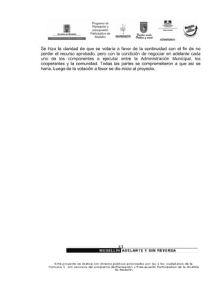 Se hizo la claridad de que se votaría a favor de la continuidad con el fin de no
perder el recurso aprobado, pero con la condición de negociar en adelante cada
uno de los componentes a ejecutar entre la Administración Municipal, los
cooperantes y la comunidad. Todas las partes se comprometieron a que así se
haría. Luego de la votación a favor se dio inicio al proyecto.




                                      43
 