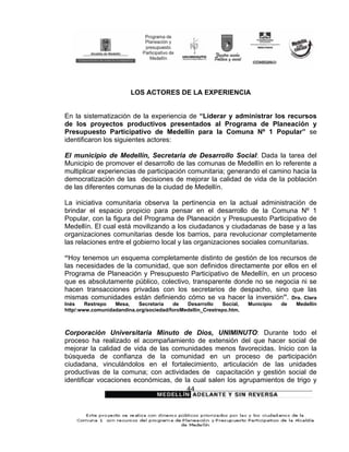 LOS ACTORES DE LA EXPERIENCIA


En la sistematización de la experiencia de “Liderar y administrar los recursos
de los proyectos productivos presentados al Programa de Planeación y
Presupuesto Participativo de Medellín para la Comuna Nº 1 Popular” se
identificaron los siguientes actores:

El municipio de Medellín, Secretaria de Desarrollo Social: Dada la tarea del
Municipio de promover el desarrollo de las comunas de Medellín en lo referente a
multiplicar experiencias de participación comunitaria; generando el camino hacia la
democratización de las decisiones de mejorar la calidad de vida de la población
de las diferentes comunas de la ciudad de Medellín.

La iniciativa comunitaria observa la pertinencia en la actual administración de
brindar el espacio propicio para pensar en el desarrollo de la Comuna Nº 1
Popular, con la figura del Programa de Planeación y Presupuesto Participativo de
Medellín. El cual está movilizando a los ciudadanos y ciudadanas de base y a las
organizaciones comunitarias desde los barrios, para revolucionar completamente
las relaciones entre el gobierno local y las organizaciones sociales comunitarias.

“Hoy tenemos un esquema completamente distinto de gestión de los recursos de
las necesidades de la comunidad, que son definidos directamente por ellos en el
Programa de Planeación y Presupuesto Participativo de Medellín, en un proceso
que es absolutamente público, colectivo, transparente donde no se negocia ni se
hacen transacciones privadas con los secretarios de despacho, sino que las
mismas comunidades están definiendo cómo se va hacer la inversión”. Dra. Clara
Inés    Restrepo  Mesa,    Secretaria   de   Desarrollo    Social,   Municipio   de   Medellín
http/:www.comunidadandina.org/sociedad/foroMedellín_Crestrepo.htm.



Corporación Universitaria Minuto de Dios, UNIMINUTO: Durante todo el
proceso ha realizado el acompañamiento de extensión del que hacer social de
mejorar la calidad de vida de las comunidades menos favorecidas. Inicio con la
búsqueda de confianza de la comunidad en un proceso de participación
ciudadana, vinculándolos en el fortalecimiento, articulación de las unidades
productivas de la comuna; con actividades de capacitación y gestión social de
identificar vocaciones económicas, de la cual salen los agrupamientos de trigo y
                                              44
 