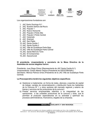 Los organizaciones fundadoras son:

   1. JAC Santo Domingo N.1
   2. JAC Nuestra Señora del Rocío
   3. JAC Popular 1
   4. JAC Nuevo Horizonte
   5. JAC Popular 2 Parte Alta
   6. JAC Popular 2 Parte Central
   7. JAC Carpinelo
   8. JAC Granizal
   9. JAC San Pablo
   10. JAC Santa Cecilia 1
   11. JAC Santa Cecilia 2
   12. JAC Villa de Guadalupe Parte Baja
   13. JAC Villa de Guadalupe Parte Central
   14. JAC Santa María la Torre
   15. JAC El Compromiso
   16. JAC Asocomunal


El presidente, vicepresidente y secretario de la Mesa Directiva de la
Asamblea de socios elegidos fueron:

Presidente: Juan Diego Flórez (Representante de JAC Santa Cecilia N.1)
Vicepresidente: Carlos Alberto Ospina (Presidente de ASOCOMUNAL)
Secretario: Mónica Patricia Urrea (Presidenta de la JAC Villa de Guadalupe Parte
Central)

La Precooperativa tendrá los siguientes objetivos específicos:

   a) Gestionar e implementar, en forma de redes, alianzas y soportes de capital
      de trabajo; canales de comercialización y distribución hacia los habitantes
      de la Comuna Nº 1 y otros sectores del mercado regional y externo de
      bienes y servicios de los productores de la comuna1.
   b) Prestar servicios empresariales referidos a la integralidad de las
      operaciones a las unidades productivas de la comuna y otras, que le
      permitan al productor especializarse en su actividad y optimizar los
      procesos administrativos, financieros y legales de su empresa.


                                       46
 