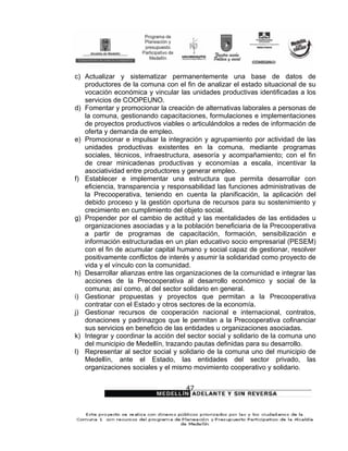 c) Actualizar y sistematizar permanentemente una base de datos de
   productores de la comuna con el fin de analizar el estado situacional de su
   vocación económica y vincular las unidades productivas identificadas a los
   servicios de COOPEUNO.
d) Fomentar y promocionar la creación de alternativas laborales a personas de
   la comuna, gestionando capacitaciones, formulaciones e implementaciones
   de proyectos productivos viables o articulándolos a redes de información de
   oferta y demanda de empleo.
e) Promocionar e impulsar la integración y agrupamiento por actividad de las
   unidades productivas existentes en la comuna, mediante programas
   sociales, técnicos, infraestructura, asesoría y acompañamiento; con el fin
   de crear minicadenas productivas y economías a escala, incentivar la
   asociatividad entre productores y generar empleo.
f) Establecer e implementar una estructura que permita desarrollar con
   eficiencia, transparencia y responsabilidad las funciones administrativas de
   la Precooperativa, teniendo en cuenta la planificación, la aplicación del
   debido proceso y la gestión oportuna de recursos para su sostenimiento y
   crecimiento en cumplimiento del objeto social.
g) Propender por el cambio de actitud y las mentalidades de las entidades u
   organizaciones asociadas y a la población beneficiaria de la Precooperativa
   a partir de programas de capacitación, formación, sensibilización e
   información estructuradas en un plan educativo socio empresarial (PESEM)
   con el fin de acumular capital humano y social capaz de gestionar, resolver
   positivamente conflictos de interés y asumir la solidaridad como proyecto de
   vida y el vínculo con la comunidad.
h) Desarrollar alianzas entre las organizaciones de la comunidad e integrar las
   acciones de la Precooperativa al desarrollo económico y social de la
   comuna; así como, al del sector solidario en general.
i) Gestionar propuestas y proyectos que permitan a la Precooperativa
   contratar con el Estado y otros sectores de la economía.
j) Gestionar recursos de cooperación nacional e internacional, contratos,
   donaciones y padrinazgos que le permitan a la Precooperativa cofinanciar
   sus servicios en beneficio de las entidades u organizaciones asociadas.
k) Integrar y coordinar la acción del sector social y solidario de la comuna uno
   del municipio de Medellín, trazando pautas definidas para su desarrollo.
l) Representar al sector social y solidario de la comuna uno del municipio de
   Medellín, ante el Estado, las entidades del sector privado, las
   organizaciones sociales y el mismo movimiento cooperativo y solidario.


                                    47
 