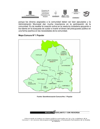 porque los dineros asignados a la comunidad deben ser bien ejecutados y la
Administración Municipal dan mucha importancia en la participación de la
comunidad. Es de resaltar la creación activa en la veeduría ciudadana apoyando a
los lideres en la búsqueda de cuidar e invertir el dinero del presupuesto público en
una forma asertiva en las necesidades de la comunidad.

Mapa Comuna Nº 1 Popular




                     Fuente: Georeferenciación Comuna Nro. 1 Popular




                                          49
 