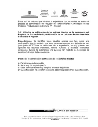 Estos son los actores que iniciaron la experiencia con los cuales se evalúa el
proceso de conformación del Proyecto de Fortalecimiento y Articulación de las
Unidades Productivas de la Comuna Nº 1 Popular.


3.1.1 Criterios de calificación de los actores directos de la experiencia del
Proyecto de Fortalecimiento y Articulación de las Unidades Productivas de la
Comuna Nº 1 Popular.

Procedimiento: Se identifica todos aquellos actores que han tenido una
participación directa, es decir, que estas personas o grupos son: (a) quienes han
participado en la toma de decisiones de la experiencia, y/o (b) quienes han
aportado los recursos materiales, talento humano, o recursos financieros
empleados durante la experiencia, y/o quienes han recibido los beneficios (o
perjuicios) directos de la experiencia.


Diseño de los criterios de calificación de los actores directos

A: Participación indispensable
B: Sería muy útil su participación
C: Debe participar solo si hay tiempo o recursos disponibles
D: Su participación no sería tan necesaria, podemos prescindir de su participación.




                                        50
 