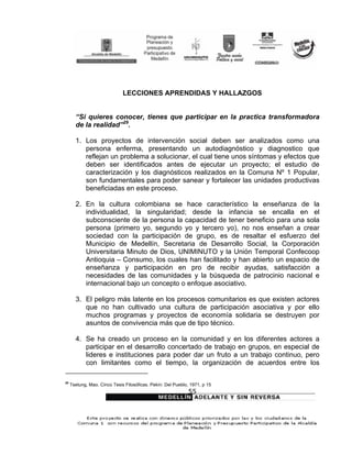 LECCIONES APRENDIDAS Y HALLAZGOS


       “Si quieres conocer, tienes que participar en la practica transformadora
       de la realidad”29.

       1. Los proyectos de intervención social deben ser analizados como una
          persona enferma, presentando un autodiagnóstico y diagnostico que
          reflejan un problema a solucionar, el cual tiene unos síntomas y efectos que
          deben ser identificados antes de ejecutar un proyecto; el estudio de
          caracterización y los diagnósticos realizados en la Comuna Nº 1 Popular,
          son fundamentales para poder sanear y fortalecer las unidades productivas
          beneficiadas en este proceso.

       2. En la cultura colombiana se hace característico la enseñanza de la
          individualidad, la singularidad; desde la infancia se encalla en el
          subconsciente de la persona la capacidad de tener beneficio para una sola
          persona (primero yo, segundo yo y tercero yo), no nos enseñan a crear
          sociedad con la participación de grupo, es de resaltar el esfuerzo del
          Municipio de Medellín, Secretaria de Desarrollo Social, la Corporación
          Universitaria Minuto de Dios, UNIMINUTO y la Unión Temporal Confecoop
          Antioquia – Consumo, los cuales han facilitado y han abierto un espacio de
          enseñanza y participación en pro de recibir ayudas, satisfacción a
          necesidades de las comunidades y la búsqueda de patrocinio nacional e
          internacional bajo un concepto o enfoque asociativo.

       3. El peligro más latente en los procesos comunitarios es que existen actores
          que no han cultivado una cultura de participación asociativa y por ello
          muchos programas y proyectos de economía solidaria se destruyen por
          asuntos de convivencia más que de tipo técnico.

       4. Se ha creado un proceso en la comunidad y en los diferentes actores a
          participar en el desarrollo concertado de trabajo en grupos, en especial de
          lideres e instituciones para poder dar un fruto a un trabajo continuo, pero
          con limitantes como el tiempo, la organización de acuerdos entre los

29
     Tsetung, Mao. Cinco Tesis Filosóficas. Pekín: Del Pueblo, 1971, p 15
                                                              55
 