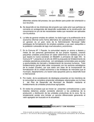 diferentes actores del proceso, los que afectan para poder dar orientación a
   sus recursos.

5. Se desarrollo en las dinámicas del proyecto que cada actor que participa se
   convierta en protagonista del desarrollo sustentable en la construcción del
   conocimiento en pro de las necesidades reales que necesitan ser aplicadas
   con la práctica.

6. La falta de generar empleo de calidad, ha dado lugar a la proliferación de la
   economía informal como forma alternativa de subsistencia de la población
   en general, es un gran recto de la Administración Municipal hallar
   estrategias de formalización de empleos estables y que sean asequibles a
   la población vulnerable de bajo nivel educativo y económico.

7. En la Comuna Nº 1 Popular, la comunidad respira un aroma a deseos y
   metas de ser personas generadoras de sus propios ingresos, creando
   pequeñas unidades productivas sin saber determinar en realidad que es lo
   que espera la nueva sociedad; en Medellín a principios de siglo XXI, la
   Comuna Nº 1 presenta en el año de 2005 la propuesta de fortalecimiento de
   unidades asociativas productivas con estrategias comerciales para acceder
   a oportunidades de mercado y fortalecimiento de recursos humanos. Todo
   fortalecimiento barrial debe estar comparado con los sectores estratégicos
   de la ciudad (Cluster), por que estos son base de la incorporación de
   formalización de la unidad económica a las fortalezas de mercados que el
   municipio, departamento y la nación esta apoyando para su desarrollo local
   e internacional.

8. Por medio de la socialización de ideologías presentes en los miembros de
   la comunidad se considera emprender estrategias relacionadas con la línea
   4     del Plan de Desarrollo del Municipio de Medellín mediante el
   fortalecimiento de unidades productivas agrupadas.

9. En todos los procesos que se inician se presentan contradicciones y para
   tratarlas debemos prestar constante atención a los problemas de la
   producción y distribución de las unidades productivas de la zona. No es
   simplemente vender sino brindar un servicio diferenciador generando el
   valor agregado tan buscado en la actualidad.



                                    56
 