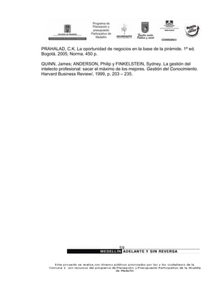 PRAHALAD, C.K. La oportunidad de negocios en la base de la pirámide. 1ª ed.
Bogotá, 2005, Norma. 450 p.

QUINN, James; ANDERSON, Philip y FINKELSTEIN, Sydney. La gestión del
intelecto profesional: sacar el máximo de los mejores. Gestión del Conocimiento.
Harvard Business Review/, 1999, p. 203 – 235.




                                       59
 