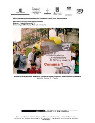 Feria Empresarial Centro de Desarrollo Empresarial Zonal, Santo Domingo Savio

En la foto: Luisa Fernanda Cadavid Jaramillo
Directora Proyecto Comuna Nº 1
Unión Temporal Confecoop Antioquia - Consumo




 Promoción de expectativas del Montaje y Puesta en operación de una Comercializadora de Bienes y
                                 servicios Comuna Nº 1 Popular
 