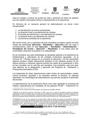 basa en recoger y evaluar los puntos de vista y opiniones de todos los agentes
que han estado involucrados directa o indirectamente en la experiencia.

En términos de un esquema general de sistematización se tienen como
componentes6:

     1.   La identificación de actores participantes
     2.   La situación inicial y sus elementos de contexto
     3.   El proceso de intervención y sus elementos de contexto
     4.   La situación final y sus elementos de contexto
     5.   Las lecciones extraídas de la experiencia

Del mismo modo, con un aplicativo de esta naturaleza se espera superar el bucle
simple del aprendizaje Ejecución - Resultados – Ejecución para dar lugar a
consideraciones sobre el ciclo Ejecución – Resultados - Sistematización -
Paradigmas del mundo – Ejecución – Resultados, lo que aplica para dar
continuidad y extensión al proyecto o su replicabilidad.

Es de considerar que esta metodología es apropiada aplicarla a la experiencia de
fortalecimiento y articulación de las unidades productivas agrupadas en la
Comuna Nº 1 Popular; porque es un proyecto en ejecución y se han presentado
algunos cambios, existen desacuerdos basados en los intereses propios de los
actores directos e indirectos; algunos actores han salido de la experiencia y otros
se han vinculado, por lo cual hay que actualizar a los presentes, para que sean
más efectivos en la designación y ejecución del Programa de Planeación y
Presupuesto participativo 2.005.

Los integrantes de estas organizaciones están ávidos de oportunidades, existen
nuevos acuerdos, apuestas y es necesario retomar el proceso, en especial
desarrollar una metodología de sistematización que permita visualizar el desarrollo
del proceso.

La sistematización de la experiencia ofrece como valor agregado lo novedoso del
método, especialmente los resultados de los gestores Preval7 – Fidamerica8 en

6 CARDONA, David. Estudios sobre Sistematización de Experiencias. ESUMER. Medellín.

7 PREVAL es un ejercicio iniciado en Costa Rica en 1995 y que va en su fase III. Su objetivo principal fue fortalecer
capacidades técnicas en América Latina y el Caribe para la evaluación de proyectos dirigidos a combatir la pobreza rural,
desarrollando: i) una red de profesionales; ii) diseñando sistemas de Seguimiento y Evaluación (SyE); y ii) construyendo una
base de conocimientos sobre evaluación de proyectos de lucha contra la pobreza rural. http://www.preval.org.

8 FIDAMERICA es una red cuyo propósito en el período 2005 a 2008, es facilitar los procesos de aprendizaje, gestión de
conocimiento y comunicación del FIDA (del inglés FIAD: Internacional Fund for Internacional Development) y sus proyectos
en América Latina y el Caribe (ALC), centrados en las innovaciones en las estrategias, contenidos, métodos e instrumentos
del desarrollo rural. http://www.fidamerica.org. La referencia a los planteamientos metodológicos de estas organizaciones
obedecen a un ejercicio de Inteligencia de Proyectos en su primera fase, de barrido (scanning), bajo la premisa
 