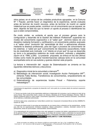 otros países; en el campo de las unidades productivas agrupadas en la Comuna
Nº 1 Popular, permite hacer un diagnóstico de la experiencia, siendo evaluada
antes de terminar de invertir recursos, antes de terminar de invertir en capital
intelectual que se puede perder, contribuir con el conocimiento que se requiere, es
decir, dejando de lado los que no tienen un aporte al proceso e identificando los
que si están comprometidos.

De modo similar, es evidente el aporte que el proceso genera para la
configuración y desarrollo de la Gestión del Intelecto Profesional9; superando los
niveles del conocimiento cognoscitivo o el "saber qué" (dominio básico de una
disciplina mediante formación y certificación) y el conocimiento práctico avanzado
o el “saber cómo” (evolución del “aprendizaje de libro“ a aplicaciones eficaces
mediante la destreza profesional), para dar lugar a procesos de conocimiento de
los sistemas o “saber por qué” (conocimiento de relaciones causa-efecto), hasta
los de creatividad auto motivada o el “interés en el por qué” (lo que se desarrolla
en torno a la perspectiva sistémica de modo voluntario, motivado y adaptable)
(Quinn et al, 1999, p.206). La presente propuesta, se enfoca en los dos últimos
niveles como medio de generar transformaciones valiosas tanto en la comunidad
acompañada como en sus autores y quienes retomen este proyecto.

La lectura e intervención del equipo de Sistematización se cimienta en los
siguientes referentes teóricos y discursivos:

a) Diagnostico inicial de la comunidad a intervenir10.
b) Metodología de intervención social; Investigación Acción Participativa IAP11.
   (Orlando Falds Borda), Transferencia de conocimientos, empoderamiento de
   las comunidades.
c) Sistematización de experiencias locales Preval – Fidamerica, soporte
   metodológico12.

“metodologías de seguimiento a proyectos de desarrollo rural” como parte de un proceso abierto de eventual cooperación
internacional.

9 Término que alude al valor de las capacidades sistémicas e intelectuales de la empresa y que lo antepone al valor de los
activos físicos. Para James Brian Quinn, coautor con Ghosal y Mintzberg de El Proceso Estratégico (Prentice, 1998), El
intelecto profesional opera en cuatro niveles: conocimiento cognoscitivo, conocimientos prácticos avanzados, conocimiento
de los sistemas y creatividad automotivada.

10 Informe sobre censo presentado por: Carlos Mario Londoño toro, Corporación Universitaria Minuto de Dios UNIMINUTO,
Octubre de 2006.

11 Proyecto de interés social, lo que exige sea presentado de una manera clara y coherente con las características propias
para este tipo de organizaciones (iniciativas ciudadanas, talleres participativos y abiertos, diversidad cultural de los
participantes, ávidos de oportunidades, multiculturalidad, actores flotantes).

12 La sistematización de la experiencia ofrece como valor agregado lo novedoso del método, especialmente los resultados
de los gestores (Preval y Fidamerica) en otros países; en el campo del convenio “Liderar y administrar los recursos de los
proyectos productivos presentados al Programa de Planeación y Presupuesto Participativo de Medellín por la Comuna Nº. 1
 