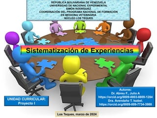 Sistematización de Experiencias
REPÚBLICA BOLIVARIANA DE VENEZUELA
UNIVERSIDAD DE NACIONAL EXPERIMENTAL
SIMÓN RODRÍGUEZ
COORDINACIÓN DEL PROGRAMA NACIONAL DE FORMACIÓN
EN MEDICINA VETERINARIA
NÚCLEO LOS TEQUES
Autores:
Dr. Abreu F., Julio A
https://orcid.org/0009-0003-8809-1284
Dra. Avendaño T. Isabel.
https://orcid.org/0009-009-7734-3988
UNIDAD CURRICULAR:
Proyecto I
Los Teques, marzo de 2024
 