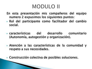 MODULO IIEn esta presentación mis compañeros del equipo numero 2 expusimos los siguientes puntos:Rol del participante como facilitador del cambio social.características del desarrollo comunitario (Autonomía, autogestión y organización).Atención a las características de la comunidad y respeto a sus necesidades.Construcción colectiva de posibles soluciones.