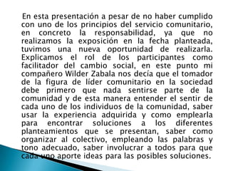    En esta presentación a pesar de no haber cumplido con uno de los principios del servicio comunitario, en concreto la responsabilidad, ya que no realizamos la exposición en la fecha planteada, tuvimos una nueva oportunidad de realizarla. Explicamos el rol de los participantes como facilitador del cambio social, en este punto mi compañero Wilder Zabala nos decía que el tomador de la figura de líder comunitario en la sociedad debe primero que nada sentirse parte de la comunidad y de esta manera entender el sentir de cada uno de los individuos de la comunidad, saber usar la experiencia adquirida y como emplearla para encontrar soluciones a los diferentes planteamientos que se presentan, saber como organizar al colectivo, empleando las palabras y tono adecuado, saber involucrar a todos para que cada uno aporte ideas para las posibles soluciones.