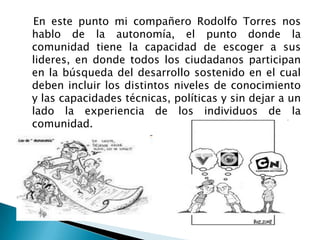    En este punto mi compañero Rodolfo Torres nos hablo de la autonomía, el punto donde la comunidad tiene la capacidad de escoger a sus lideres, en donde todos los ciudadanos participan en la búsqueda del desarrollo sostenido en el cual deben incluir los distintos niveles de conocimiento y las capacidades técnicas, políticas y sin dejar a un lado la experiencia de los individuos de la comunidad.