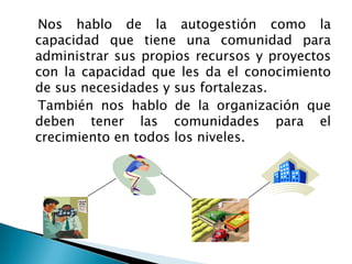    Nos hablo de la autogestión como la capacidad que tiene una comunidad para administrar sus propios recursos y proyectos con la capacidad que les da el conocimiento de sus necesidades y sus fortalezas.   También nos hablo de la organización que deben tener las comunidades para el crecimiento en todos los niveles.
