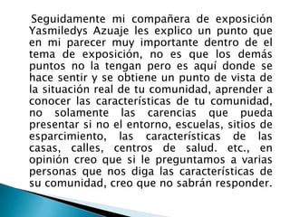    Seguidamente mi compañera de exposición Yasmiledys Azuaje les explico un punto que en mi parecer muy importante dentro de el tema de exposición, no es que los demás puntos no la tengan pero es aquí donde se hace sentir y se obtiene un punto de vista de la situación real de tu comunidad, aprender a conocer las características de tu comunidad, no solamente las carencias que pueda presentar si no el entorno, escuelas, sitios de esparcimiento, las características de las casas, calles, centros de salud. etc., en opinión creo que si le preguntamos a varias personas que nos diga las características de su comunidad, creo que no sabrán responder.