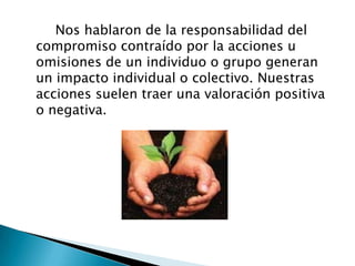        Nos hablaron de la responsabilidad del compromiso contraído por la acciones u omisiones de un individuo o grupo generan un impacto individual o colectivo. Nuestras acciones suelen traer una valoración positiva o negativa.