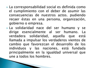 La corresponsabilidad social es definida como el cumplimiento con el deber de asumir las consecuencias de nuestros actos. pudiendo recaer éstas en una persona, organización, gobierno o empresa.La solidaridad nace del ser humano y se dirige esencialmente al ser humano. La verdadera solidaridad, aquella que está llamada a impulsar los verdaderos vientos de cambio que favorezcan el desarrollo de los individuos y las naciones, está fundada principalmente en la igualdad universal que une a todos los hombres. 