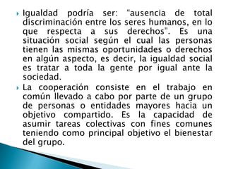 Igualdad podría ser: “ausencia de total discriminación entre los seres humanos, en lo que respecta a sus derechos”. Es una situación social según el cual las personas tienen las mismas oportunidades o derechos en algún aspecto, es decir, la igualdad social es tratar a toda la gente por igual ante la sociedad.La cooperación consiste en el trabajo en común llevado a cabo por parte de un grupo de personas o entidades mayores hacia un objetivo compartido. Es la capacidad de asumir tareas colectivas con fines comunes teniendo como principal objetivo el bienestar del grupo.