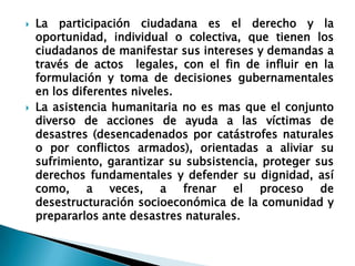 La participación ciudadana es el derecho y la oportunidad, individual o colectiva, que tienen los ciudadanos de manifestar sus intereses y demandas a través de actos  legales, con el fin de influir en la formulación y toma de decisiones gubernamentales en los diferentes niveles.La asistencia humanitaria no es mas que el conjunto diverso de acciones de ayuda a las víctimas de desastres (desencadenados por catástrofes naturales o por conflictos armados), orientadas a aliviar su sufrimiento, garantizar su subsistencia, proteger sus derechos fundamentales y defender su dignidad, así como, a veces, a frenar el proceso de desestructuración socioeconómica de la comunidad y prepararlos ante desastres naturales.