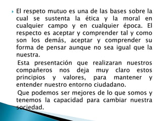 El respeto mutuo es una de las bases sobre la cual se sustenta la ética y la moral en cualquier campo y en cualquier época. El respecto es aceptar y comprender tal y como son los demás, aceptar y comprender su forma de pensar aunque no sea igual que la nuestra.   Esta presentación que realizaran nuestros compañeros nos deja muy claro estos principios y valores, para mantener y entender nuestro entorno ciudadano.   Que podemos ser mejores de lo que somos y tenemos la capacidad para cambiar nuestra sociedad.