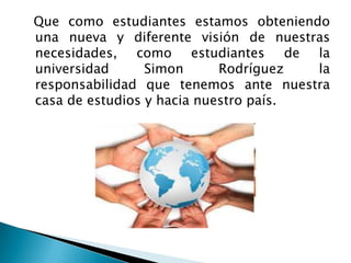   Que como estudiantes estamos obteniendo una nueva y diferente visión de nuestras necesidades, como estudiantes de la universidad Simon Rodríguez la responsabilidad que tenemos ante nuestra casa de estudios y hacia nuestro país.