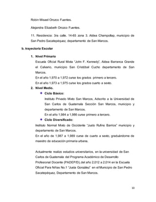 10
Robin Misael Orozco Fuentes.
Alejandra Elizabeth Orozco Fuentes.
11. Residencia: 3ra calle. 14-65 zona 3. Aldea Champollap, municipio de
San Pedro Sacatepéquez, departamento de San Marcos.
b. trayectoria Escolar
1. Nivel Primario
Escuela Oficial Rural Mixta “John F. Kennedy”, Aldea Barranca Grande
el Calvario, municipio San Cristóbal Cucho departamento de San
Marcos.
En el año 1,970 a 1,972 curse los grados primero a tercero.
En el año 1,973 a 1,975 curse los grados cuarto a sexto.
2. Nivel Medio.
Ciclo Básico:
Instituto Privado Mixto San Marcos, Adscrito a la Universidad de
San Carlos de Guatemala Sección San Marcos, municipio y
departamento de San Marcos.
En el año 1,984 a 1,986 curse primero a tercero.
Ciclo Diversificado:
Instituto Normal Mixto de Occidente “Justo Rufino Barrios” municipio y
departamento de San Marcos.
En el año de 1,987 a 1,989 curse de cuarto a sexto, graduándome de
maestro de educación primaria urbana.
Actualmente realizo estudios universitarios, en la universidad de San
Carlos de Guatemala del Programa Académico de Desarrollo
Profesional Docente (PADEP/D), del año 2,012 a 2,014 en la Escuela
Oficial Para Niñas No.1 “Justa González” en el Municipio de San Pedro
Sacatepéquez, Departamento de San Marcos.
 