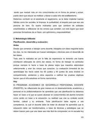 101
siento que maduré más en mis conocimientos en mi forma de pensar y actuar,
puedo decir que educar es moldear y liberar a cada niño del analfabetismo.
Debemos combatir en el estudiante el negativismo, se le debe implantar buenos
hábitos como los sociales, la limpieza, la puntualidad, el respeto para que sea una
persona de bien. Es bueno motivarlos para que cambien de actitudes
enseñándoles a reflexionar de los errores que cometen, con esto lograr que sean
personas formadoras de un futuro con optimismo y responsabilidad.
2. Metodología Utilizada
Planificación, desarrollo y evaluación:
Antes
Desde que comencé a trabajar como docente, trabajaba con clase magistral todos
los días, no me interesaba por buscar estrategias y técnicas para el desarrollo de
las clases.
Todo esto lo realizaba así por la falta de experiencia no teniendo una buena
orientación adecuada de cómo dar clases, mi forma de trabajar no cambiaba
porque siempre lo hacía a base de planes viejos que maestros elaboraban
anteriormente y eran los únicos que conocían. La evaluación bimestral de los
aprendizajes los hacía sobre los 60 puntos y 40 puntos de zona dividido en
compartimiento, asistencia y otros aspectos a calificar las pruebas objetivas
hacían que el niño estudiara en forma memorística.
Hoy
El PROGRAMA ACADEMICO DE DESARROLLO PROFESIONAL DOCENTE
(PADEP/D), ha influenciado de gran manera en mi desenvolvimiento académico y
personal en la profesionalización he aprendido que una planificación la debemos
hacer en base a lo que se quiere alcanzar en conocimientos del alumno tomando
como centro en base a la educación, su realidad que vive su contexto social,
familiar, cultural y su ambiente. Toda planificación debe regirse a una
competencia, la cual el docente debe de tratar de alcanzar he aprendido que la
educación debe ser transformadora, a base de técnicas y estrategias que se
deben buscar para que una clase sea más fácil de comprender; en mi escuela hoy
 