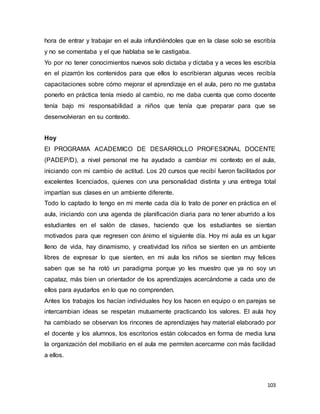 103
hora de entrar y trabajar en el aula infundiéndoles que en la clase solo se escribía
y no se comentaba y el que hablaba se le castigaba.
Yo por no tener conocimientos nuevos solo dictaba y dictaba y a veces les escribía
en el pizarrón los contenidos para que ellos lo escribieran algunas veces recibía
capacitaciones sobre cómo mejorar el aprendizaje en el aula, pero no me gustaba
ponerlo en práctica tenía miedo al cambio, no me daba cuenta que como docente
tenía bajo mi responsabilidad a niños que tenía que preparar para que se
desenvolvieran en su contexto.
Hoy
El PROGRAMA ACADEMICO DE DESARROLLO PROFESIONAL DOCENTE
(PADEP/D), a nivel personal me ha ayudado a cambiar mi contexto en el aula,
iniciando con mi cambio de actitud. Los 20 cursos que recibí fueron facilitados por
excelentes licenciados, quienes con una personalidad distinta y una entrega total
impartían sus clases en un ambiente diferente.
Todo lo captado lo tengo en mi mente cada día lo trato de poner en práctica en el
aula, iniciando con una agenda de planificación diaria para no tener aburrido a los
estudiantes en el salón de clases, haciendo que los estudiantes se sientan
motivados para que regresen con ánimo el siguiente día. Hoy mi aula es un lugar
lleno de vida, hay dinamismo, y creatividad los niños se sienten en un ambiente
libres de expresar lo que sienten, en mi aula los niños se sienten muy felices
saben que se ha rotó un paradigma porque yo les muestro que ya no soy un
capataz, más bien un orientador de los aprendizajes acercándome a cada uno de
ellos para ayudarlos en lo que no comprenden.
Antes los trabajos los hacían individuales hoy los hacen en equipo o en parejas se
intercambian ideas se respetan mutuamente practicando los valores. El aula hoy
ha cambiado se observan los rincones de aprendizajes hay material elaborado por
el docente y los alumnos, los escritorios están colocados en forma de media luna
la organización del mobiliario en el aula me permiten acercarme con más facilidad
a ellos.
 