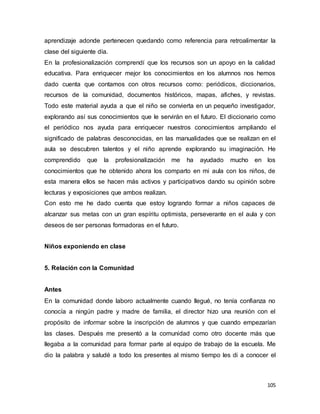 105
aprendizaje adonde pertenecen quedando como referencia para retroalimentar la
clase del siguiente día.
En la profesionalización comprendí que los recursos son un apoyo en la calidad
educativa. Para enriquecer mejor los conocimientos en los alumnos nos hemos
dado cuenta que contamos con otros recursos como: periódicos, diccionarios,
recursos de la comunidad, documentos históricos, mapas, afiches, y revistas.
Todo este material ayuda a que el niño se convierta en un pequeño investigador,
explorando así sus conocimientos que le servirán en el futuro. El diccionario como
el periódico nos ayuda para enriquecer nuestros conocimientos ampliando el
significado de palabras desconocidas, en las manualidades que se realizan en el
aula se descubren talentos y el niño aprende explorando su imaginación. He
comprendido que la profesionalización me ha ayudado mucho en los
conocimientos que he obtenido ahora los comparto en mi aula con los niños, de
esta manera ellos se hacen más activos y participativos dando su opinión sobre
lecturas y exposiciones que ambos realizan.
Con esto me he dado cuenta que estoy logrando formar a niños capaces de
alcanzar sus metas con un gran espíritu optimista, perseverante en el aula y con
deseos de ser personas formadoras en el futuro.
Niños exponiendo en clase
5. Relación con la Comunidad
Antes
En la comunidad donde laboro actualmente cuando llegué, no tenía confianza no
conocía a ningún padre y madre de familia, el director hizo una reunión con el
propósito de informar sobre la inscripción de alumnos y que cuando empezarían
las clases. Después me presentó a la comunidad como otro docente más que
llegaba a la comunidad para formar parte al equipo de trabajo de la escuela. Me
dio la palabra y saludé a todo los presentes al mismo tiempo les di a conocer el
 