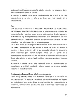 106
grado que impartiría clases en ese año, todo los presentes muy alegres me dieron
la bienvenida brindándome un aplauso.
Al finalizar la reunión cada padre individualmente se acercó a mí para
recomendarme a su niño o niña y así tener una mejor relación en el
establecimiento.
Hoy
En la actualidad al estudiar en el PROGRAMA ACADEMICO DE DESARROLLO
PROFESIONAL DOCENTE (PADEP/D), nos ha enseñado que los docentes, los
padres de familia, y los niños forman la comunidad educativa, de ellos hay padres
de familia que hoy desempeñan roles importantes en la educación de los niños
ahora también son involucrados para que acompañen presencialmente los actos
educativos y que guíen a sus hijos en tareas extra-aulas.
Me he dado cuenta que el programa ha influenciado mucho en el cambio que se
fue dando, anteriormente muchos padres y madre de familia no asistían a
reuniones ni daban su opinión sobre lo que se estaba tratando, hoy actualmente
toman decisiones para realizar cualquier trabajo que se ejecute en el
establecimiento, se puede decir que la escuela se ha convertido como un hogar en
donde todos y todas se sienten igual, participan y opinan en pro de un desarrollo
educativo.
Actualmente mi relación con todos los padres de familia es bastante amplia, hay
comunicación y amistad buscándole solución cuando se presente cualquier
problema en el establecimiento.
6. Articulación, Escuela / Desarrollo Comunitario, antes
En mi trabajo educativo como parte de trabajo del equipo en la escuela no nos
preocupábamos por el desarrollo comunitario, desde que llegábamos a la escuela
nos dedicábamos solo a dar clases no nos importaba las necesidades de la
comunidad, conversábamos con la gente solo en reuniones y actividades que
realizábamos.
 